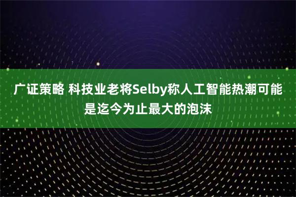 广证策略 科技业老将Selby称人工智能热潮可能是迄今为止最大的泡沫