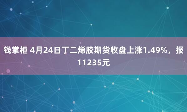 钱掌柜 4月24日丁二烯胶期货收盘上涨1.49%，报11235元