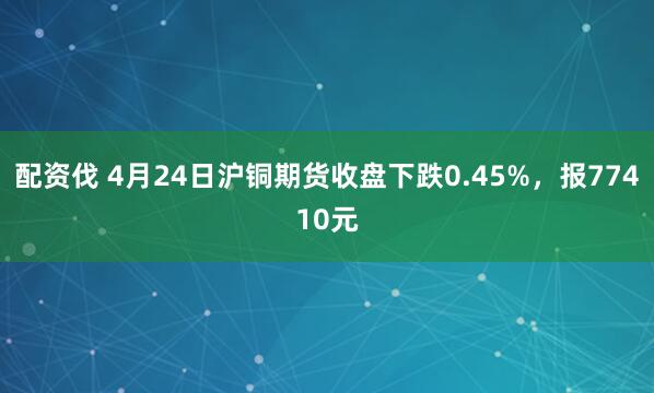 配资伐 4月24日沪铜期货收盘下跌0.45%，报77410元