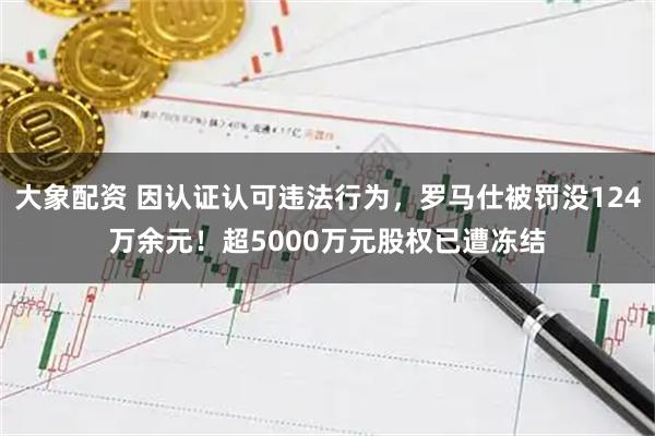 大象配资 因认证认可违法行为，罗马仕被罚没124万余元！超5000万元股权已遭冻结