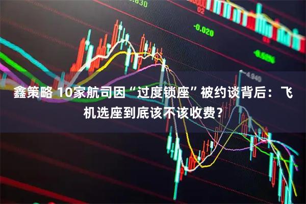 鑫策略 10家航司因“过度锁座”被约谈背后：飞机选座到底该不该收费？