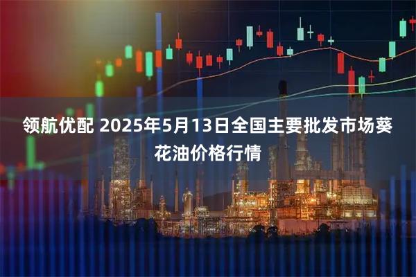 领航优配 2025年5月13日全国主要批发市场葵花油价格行情