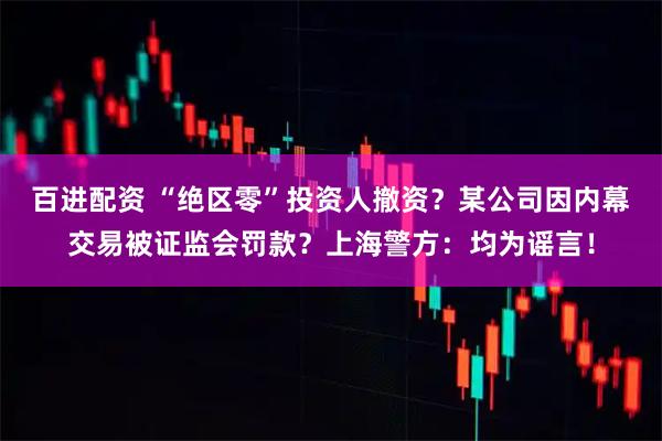 百进配资 “绝区零”投资人撤资？某公司因内幕交易被证监会罚款？上海警方：均为谣言！