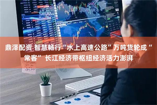 鼎泽配资 智慧畅行“水上高速公路”万吨货轮成“常客” 长江经济带枢纽经济活力澎湃