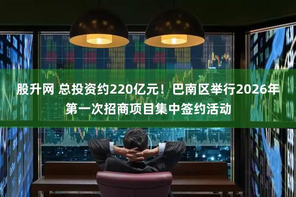 股升网 总投资约220亿元！巴南区举行2026年第一次招商项目集中签约活动