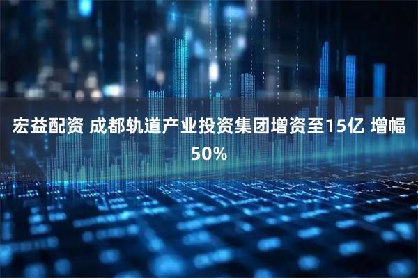 宏益配资 成都轨道产业投资集团增资至15亿 增幅50%