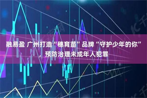 融易盈 广州打造“穗育苗”品牌“守护少年的你”，预防治理未成年人犯罪