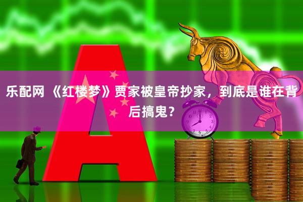 乐配网 《红楼梦》贾家被皇帝抄家，到底是谁在背后搞鬼？