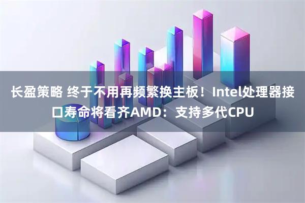 长盈策略 终于不用再频繁换主板！Intel处理器接口寿命将看齐AMD：支持多代CPU