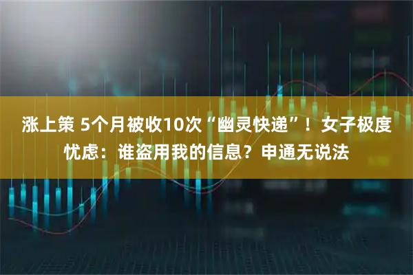 涨上策 5个月被收10次“幽灵快递”！女子极度忧虑：谁盗用我的信息？申通无说法