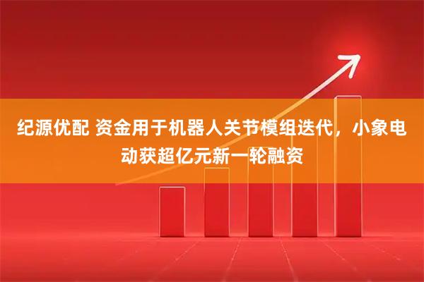 纪源优配 资金用于机器人关节模组迭代，小象电动获超亿元新一轮融资